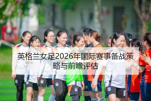 英格兰女足2026年国际赛事备战策略与前瞻评估