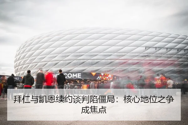 拜仁与凯恩续约谈判陷僵局：核心地位之争成焦点